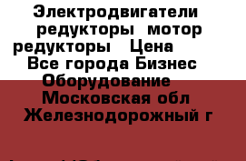 Электродвигатели, редукторы, мотор-редукторы › Цена ­ 123 - Все города Бизнес » Оборудование   . Московская обл.,Железнодорожный г.